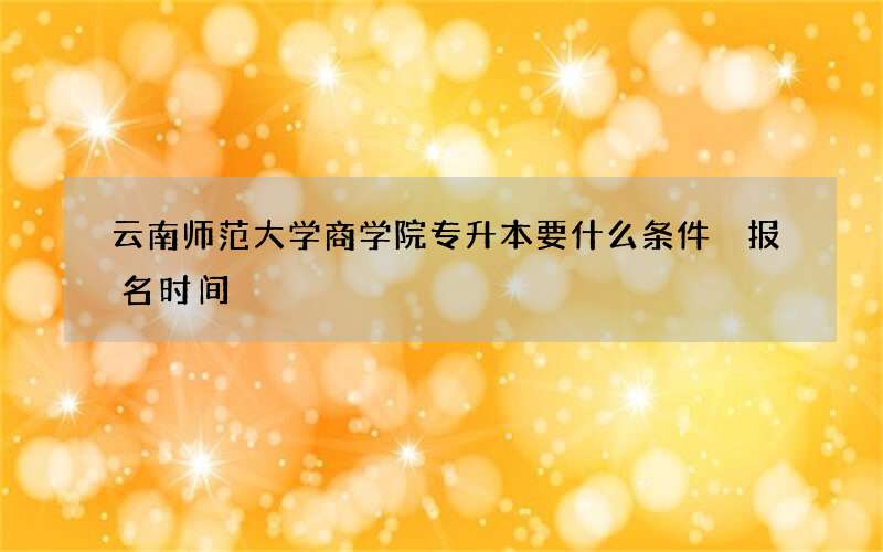 云南师范大学商学院专升本要什么条件 报名时间